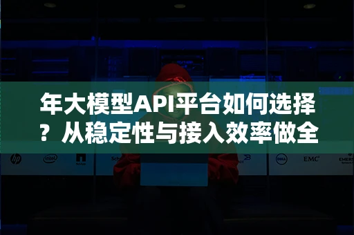 年大模型API平台如何选择？从稳定性与接入效率做全面解析