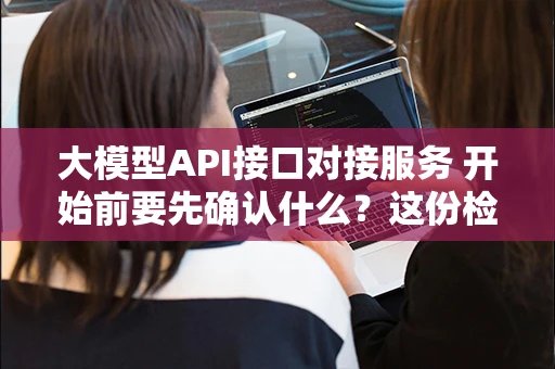 大模型API接口对接服务 开始前要先确认什么？这份检查清单建议收藏