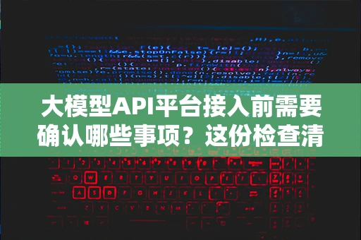 大模型API平台接入前需要确认哪些事项？这份检查清单值得收藏