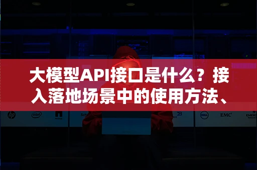 大模型API接口是什么？接入落地场景中的使用方法、实战打法与避坑建议