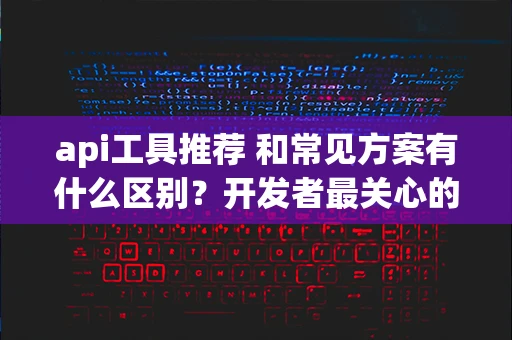 api工具推荐 和常见方案有什么区别？开发者最关心的 10 个问题